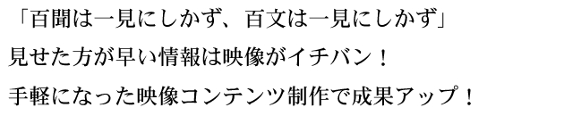 「百聞は一見にしかず、百文は一見にしかず」 見せた方が早い情報は映像がイチバン！ 手軽になった映像コンテンツ制作で成果アップ！