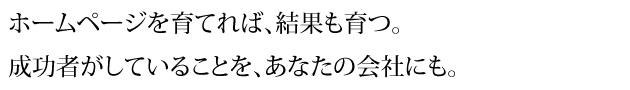 ホームページを育てれば、結果も育つ。 成功者がしていることを、あなたの会社にも。